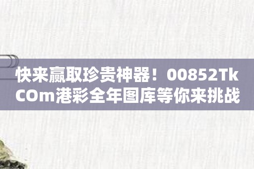 快来赢取珍贵神器！00852TkCOm港彩全年图库等你来挑战！