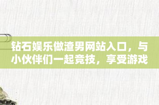 钻石娱乐做渣男网站入口，与小伙伴们一起竞技，享受游戏快感！