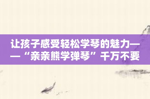 让孩子感受轻松学琴的魅力——“亲亲熊学弹琴”千万不要错过！