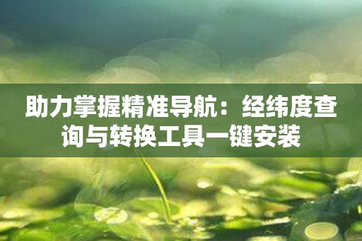 助力掌握精准导航：经纬度查询与转换工具一键安装