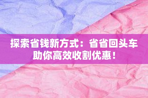 探索省钱新方式：省省回头车助你高效收割优惠！