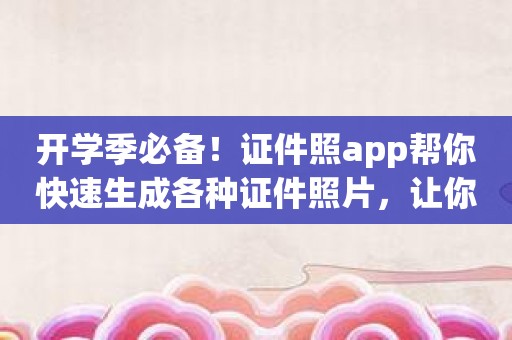 开学季必备！证件照app帮你快速生成各种证件照片，让你更放心！