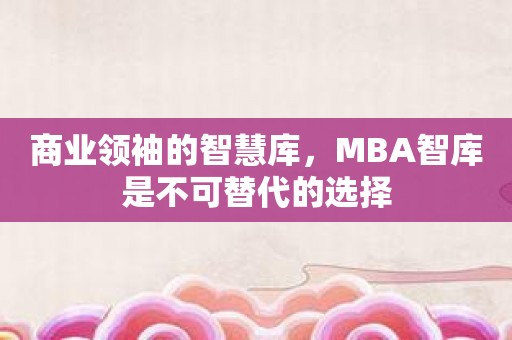 商业领袖的智慧库，MBA智库是不可替代的选择