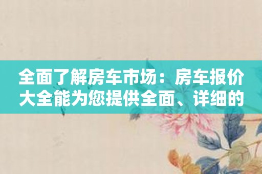 全面了解房车市场：房车报价大全能为您提供全面、详细的信息