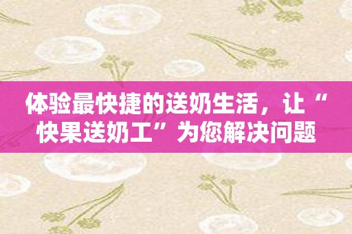 体验最快捷的送奶生活，让“快果送奶工”为您解决问题