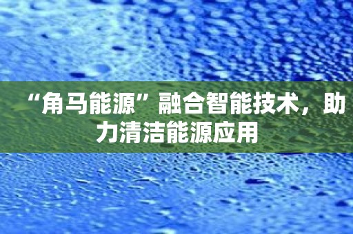 “角马能源”融合智能技术，助力清洁能源应用