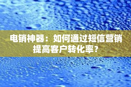 电销神器：如何通过短信营销提高客户转化率？