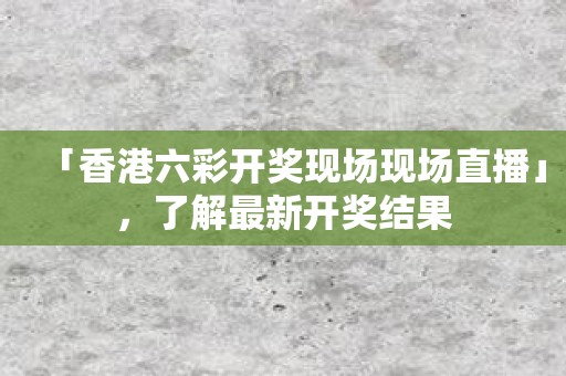 「香港六彩开奖现场现场直播」，了解最新开奖结果