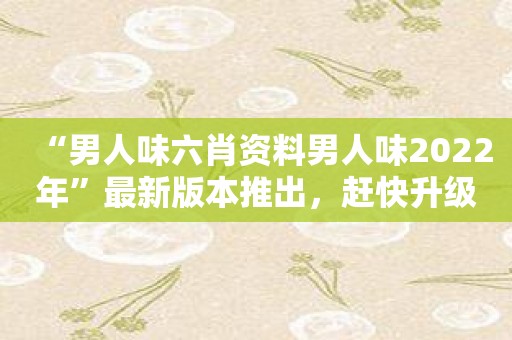 “男人味六肖资料男人味2022年”最新版本推出，赶快升级吧！