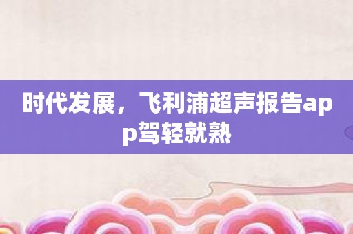 时代发展，飞利浦超声报告app驾轻就熟