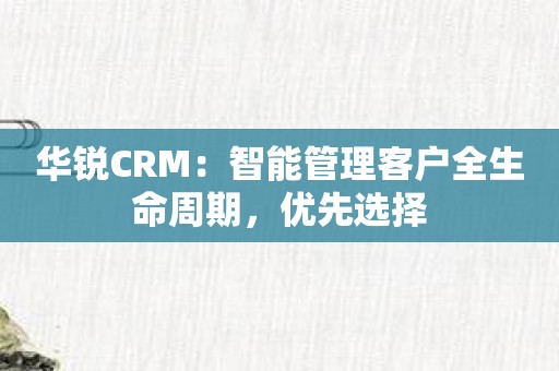 华锐CRM：智能管理客户全生命周期，优先选择