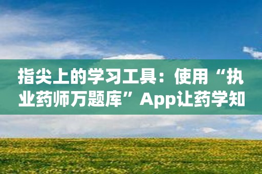 指尖上的学习工具：使用“执业药师万题库”App让药学知识易如反掌