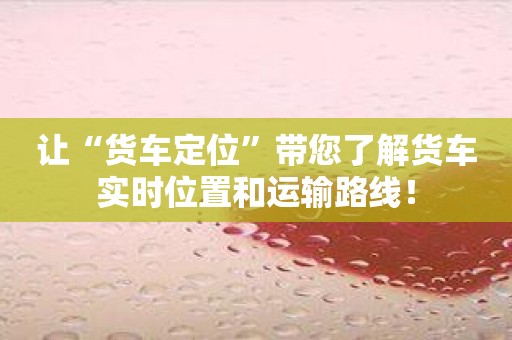 让“货车定位”带您了解货车实时位置和运输路线！