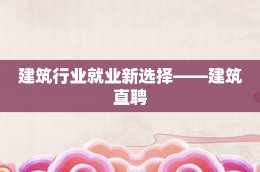 建筑行业就业新选择——建筑直聘