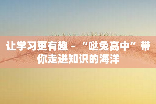 让学习更有趣 - “哒兔高中”带你走进知识的海洋