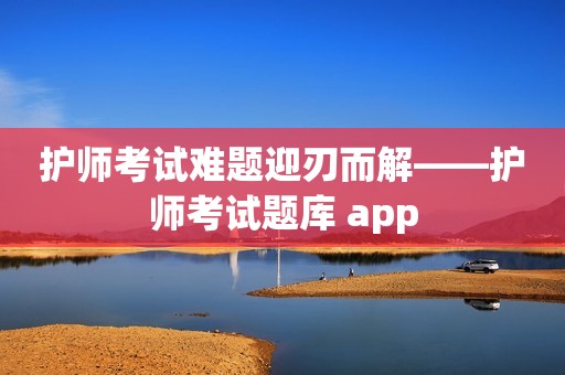 护师考试难题迎刃而解——护师考试题库 app