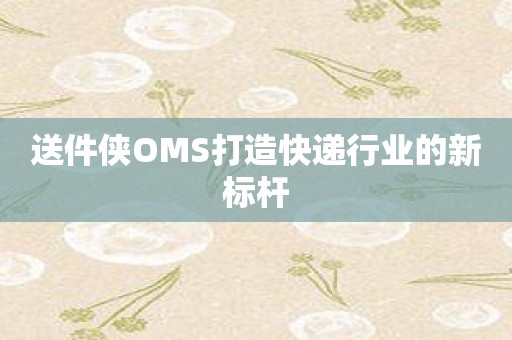 送件侠OMS打造快递行业的新标杆