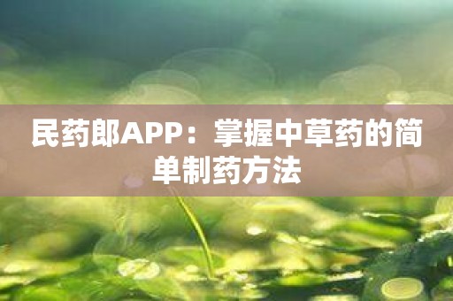 民药郎APP：掌握中草药的简单制药方法