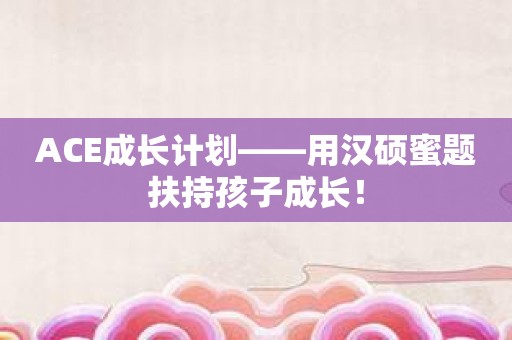 ACE成长计划——用汉硕蜜题扶持孩子成长！