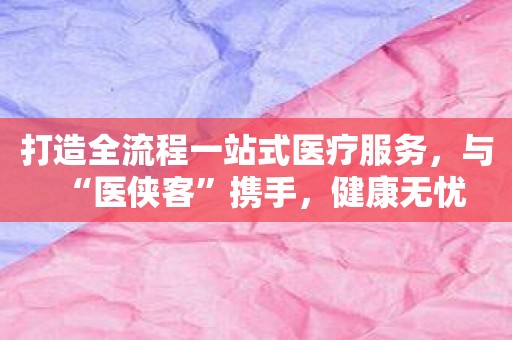 打造全流程一站式医疗服务，与“医侠客”携手，健康无忧