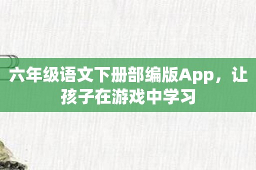 六年级语文下册部编版App，让孩子在游戏中学习