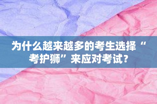 为什么越来越多的考生选择“考护狮”来应对考试？