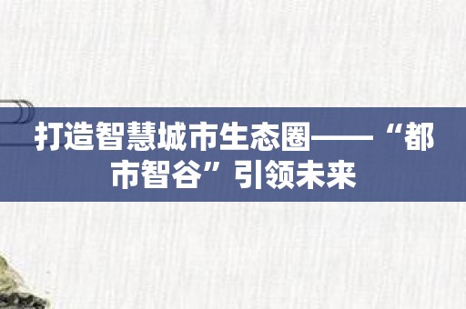 打造智慧城市生态圈——“都市智谷”引领未来