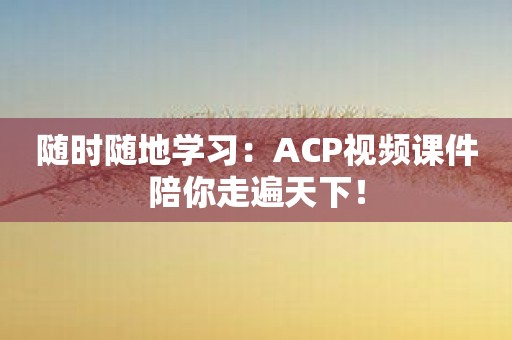 随时随地学习：ACP视频课件陪你走遍天下！