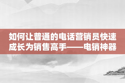 如何让普通的电话营销员快速成长为销售高手——电销神器帮你拿下