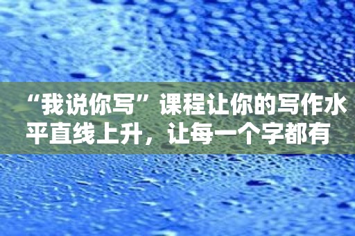 “我说你写”课程让你的写作水平直线上升，让每一个字都有价值！