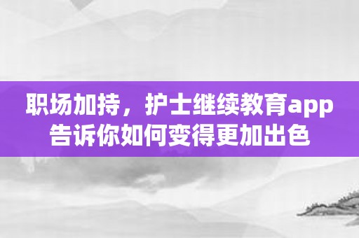 职场加持，护士继续教育app告诉你如何变得更加出色