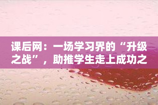 课后网：一场学习界的“升级之战”，助推学生走上成功之路！