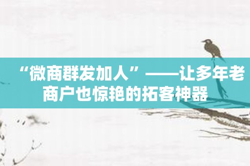 “微商群发加人”——让多年老商户也惊艳的拓客神器