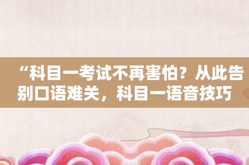 “科目一考试不再害怕？从此告别口语难关，科目一语音技巧版助你冲刺高分！”