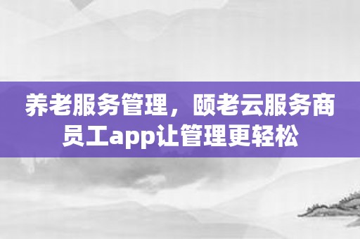 养老服务管理，颐老云服务商员工app让管理更轻松