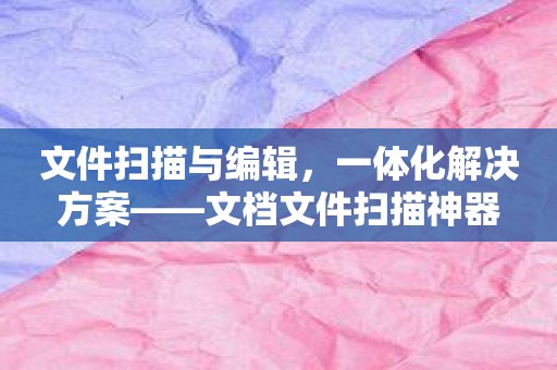 文件扫描与编辑，一体化解决方案——文档文件扫描神器