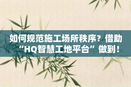 如何规范施工场所秩序？借助“HQ智慧工地平台”做到！