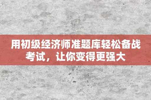 用初级经济师准题库轻松备战考试，让你变得更强大