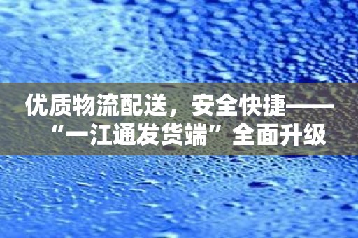 优质物流配送，安全快捷——“一江通发货端”全面升级