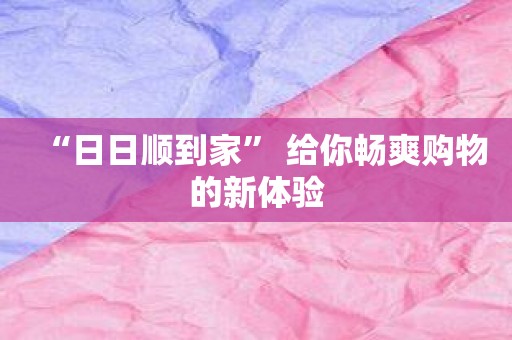 “日日顺到家” 给你畅爽购物的新体验