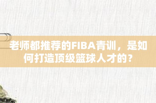 老师都推荐的FIBA青训，是如何打造顶级篮球人才的？