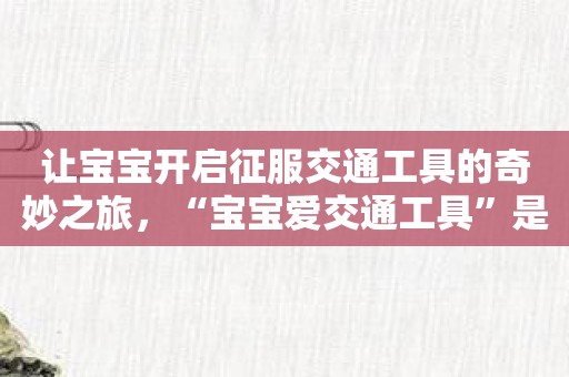 让宝宝开启征服交通工具的奇妙之旅，“宝宝爱交通工具”是你的最佳选择