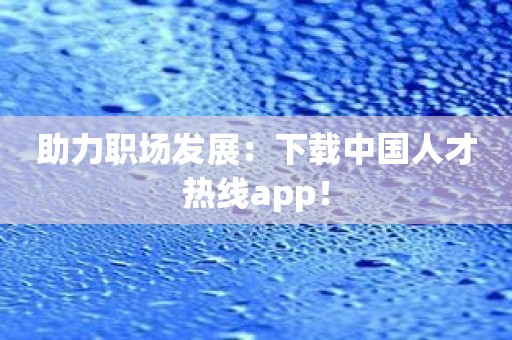 助力职场发展：下载中国人才热线app！