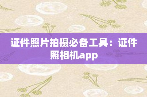 证件照片拍摄必备工具：证件照相机app