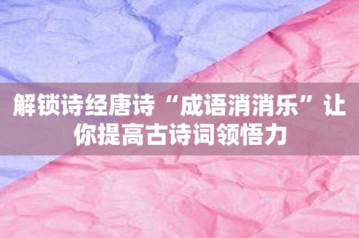 解锁诗经唐诗“成语消消乐”让你提高古诗词领悟力