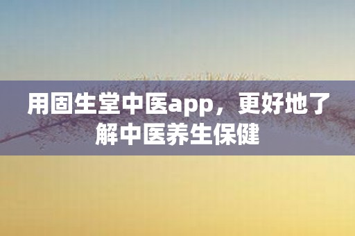 用固生堂中医app，更好地了解中医养生保健