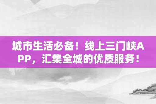 城市生活必备！线上三门峡APP，汇集全城的优质服务！