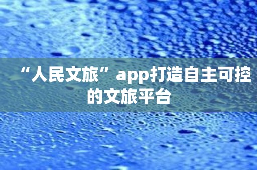 “人民文旅”app打造自主可控的文旅平台