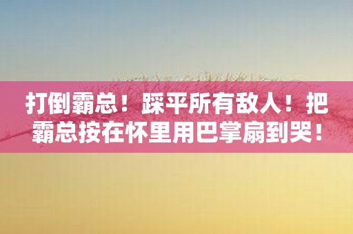 打倒霸总！踩平所有敌人！把霸总按在怀里用巴掌扇到哭！