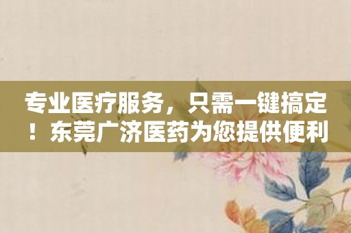 专业医疗服务，只需一键搞定！东莞广济医药为您提供便利！